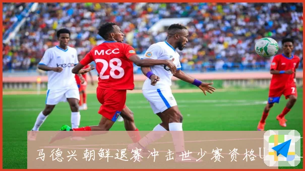 马德兴朝鲜退赛冲击世少赛资格U17男足力争小组赛提前出线稳局