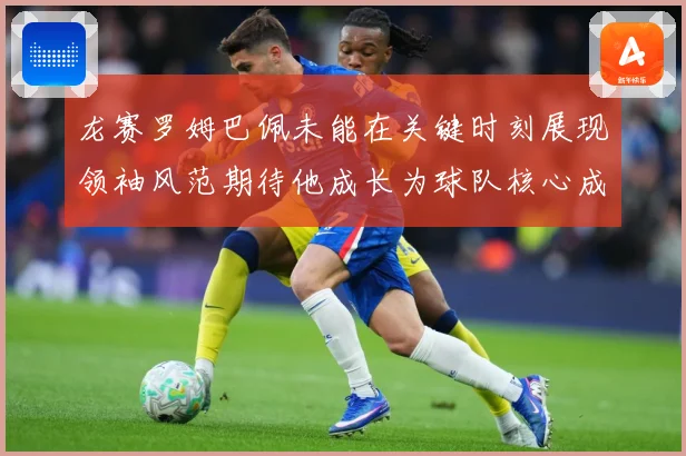 龙赛罗姆巴佩未能在关键时刻展现领袖风范期待他成长为球队核心成长观察