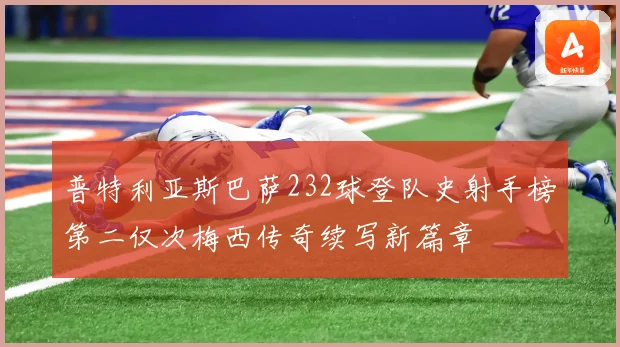 普特利亚斯巴萨232球登队史射手榜第二仅次梅西传奇续写新篇章