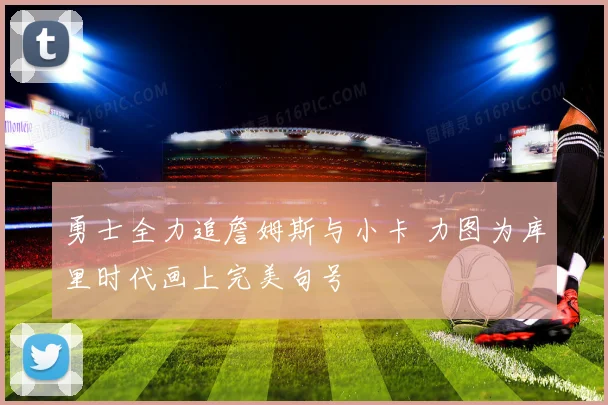 勇士全力追詹姆斯与小卡 力图为库里时代画上完美句号