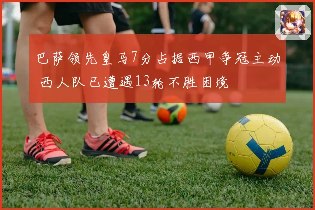 巴萨领先皇马7分占据西甲争冠主动 西人队已遭遇13轮不胜困境