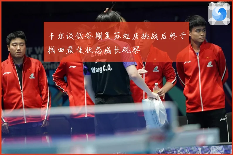 卡尔谈低谷期复苏经历挑战后终于找回最佳状态成长观察