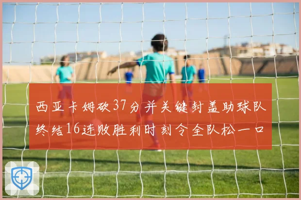 西亚卡姆砍37分并关键封盖助球队终结16连败胜利时刻令全队松一口气