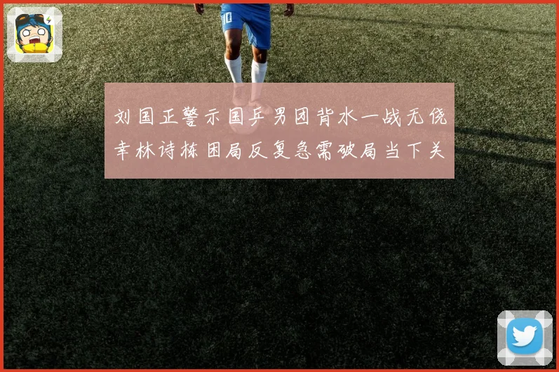 刘国正警示国乒男团背水一战无侥幸林诗栋困局反复急需破局当下关键