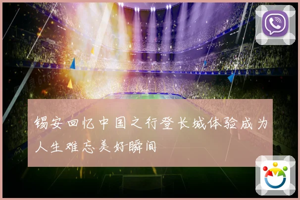 锡安回忆中国之行登长城体验成为人生难忘美好瞬间