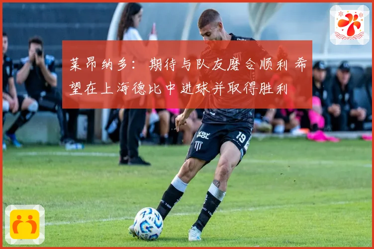 莱昂纳多：期待与队友磨合顺利 希望在上海德比中进球并取得胜利