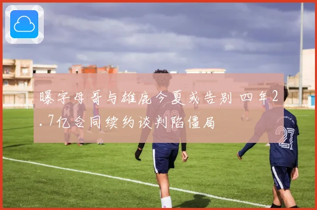 曝字母哥与雄鹿今夏或告别 四年2.7亿合同续约谈判陷僵局