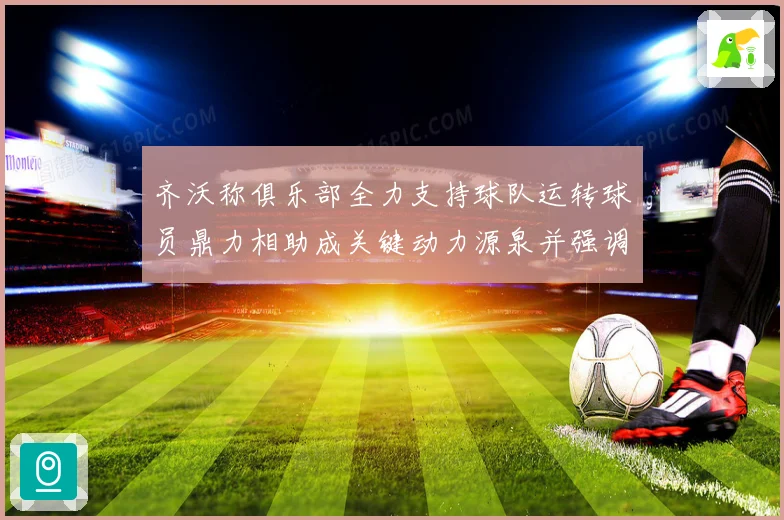 齐沃称俱乐部全力支持球队运转球员鼎力相助成关键动力源泉并强调团结作用