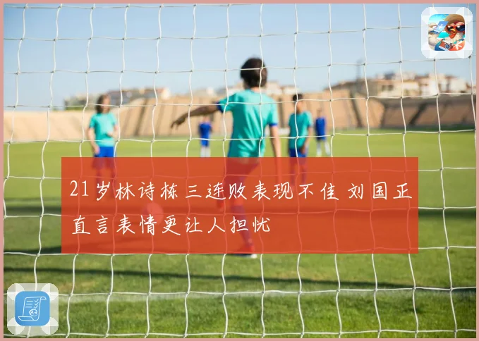21岁林诗栋三连败表现不佳 刘国正直言表情更让人担忧