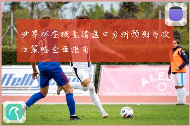 世界杯在线竞猜盘口分析预测与投注策略全面指南