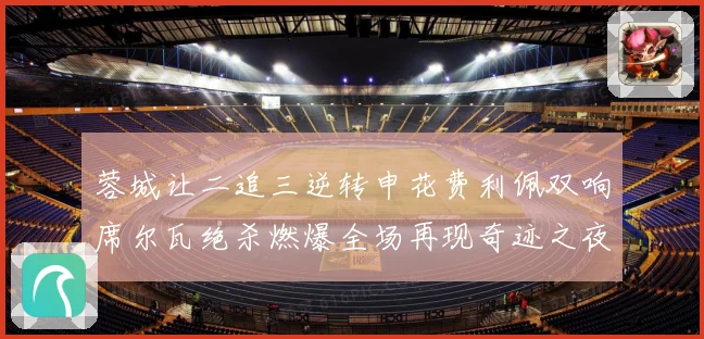 蓉城让二追三逆转申花费利佩双响席尔瓦绝杀燃爆全场再现奇迹之夜