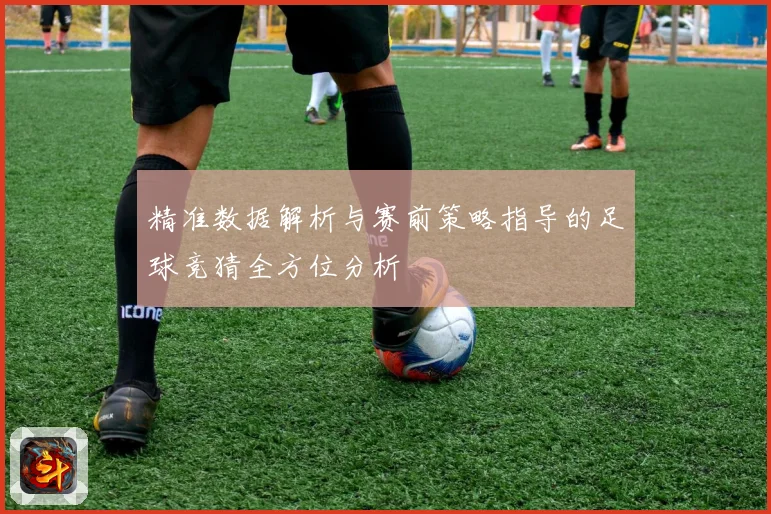 精准数据解析与赛前策略指导的足球竞猜全方位分析